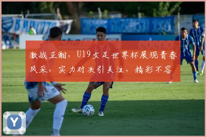 激战正酣，U19女足世界杯展现青春风采，实力对决引关注，精彩不容错过