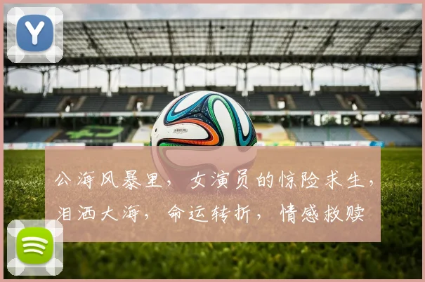 公海风暴里，女演员的惊险求生，泪洒大海，命运转折，情感救赎
