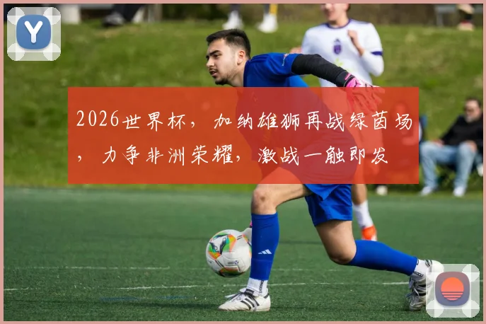 2026世界杯，加纳雄狮再战绿茵场，力争非洲荣耀，激战一触即发
