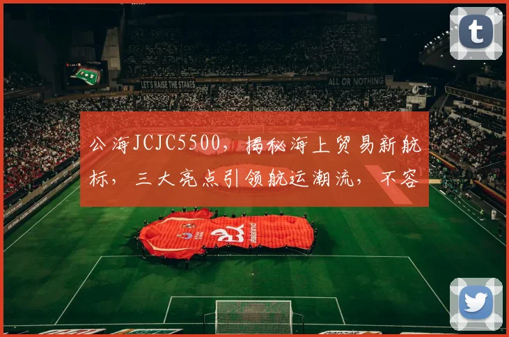 公海JCJC5500，揭秘海上贸易新航标，三大亮点引领航运潮流，不容错过