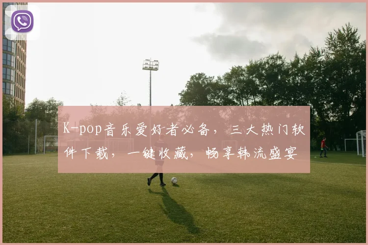 K-pop音乐爱好者必备，三大热门软件下载，一键收藏，畅享韩流盛宴，不容错过