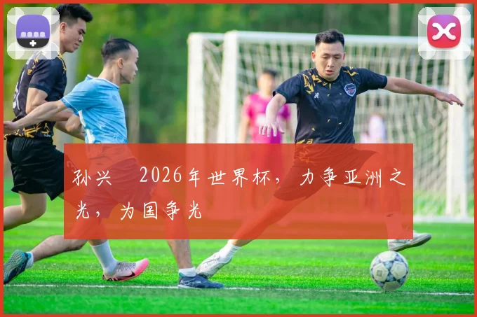 孙兴慜2026年世界杯，力争亚洲之光，为国争光