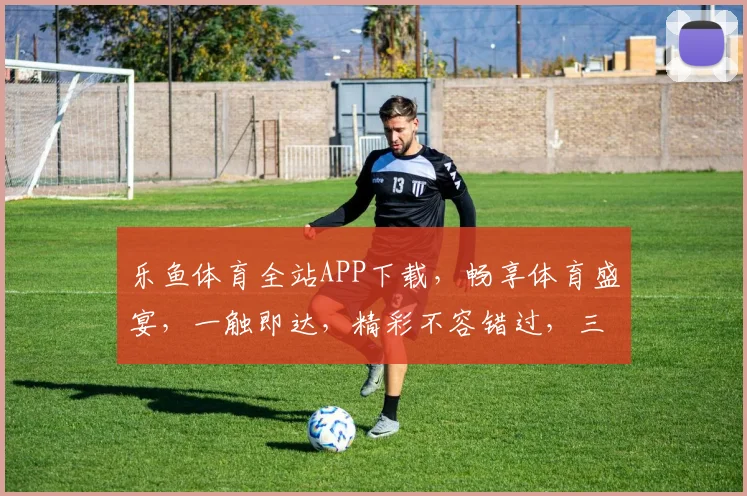 乐鱼体育全站APP下载，畅享体育盛宴，一触即达，精彩不容错过，三重福利等你来