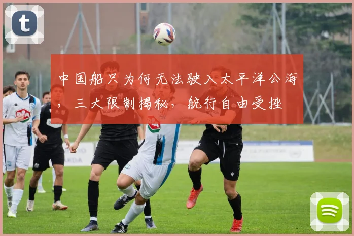 中国船只为何无法驶入太平洋公海，三大限制揭秘，航行自由受挫