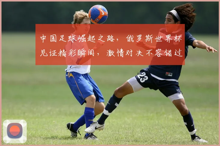 中国足球崛起之路，俄罗斯世界杯见证精彩瞬间，激情对决不容错过，你准备好了吗